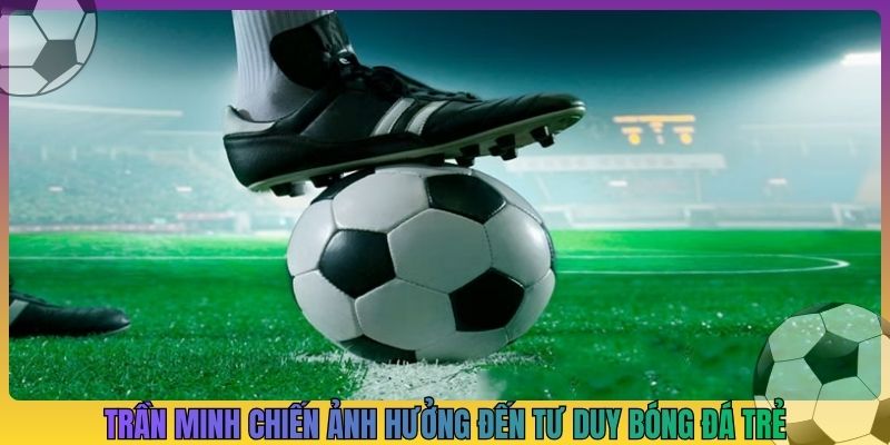 Trần Minh Chiến ảnh hưởng đến tư duy bóng đá trẻ